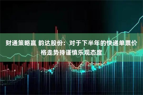 财通策略嬴 韵达股份：对于下半年的快递单票价格走势持谨慎乐观态度