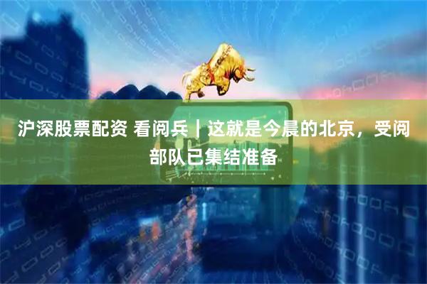 沪深股票配资 看阅兵｜这就是今晨的北京，受阅部队已集结准备