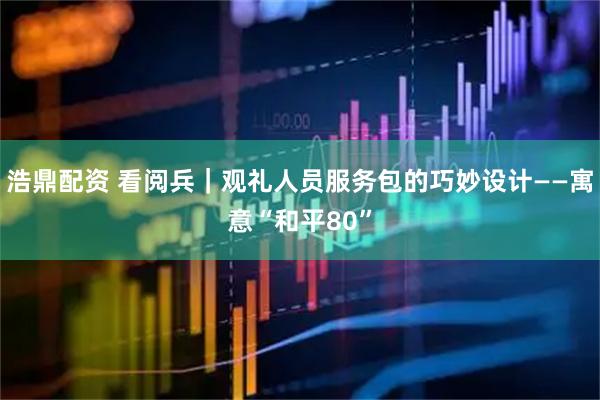 浩鼎配资 看阅兵｜观礼人员服务包的巧妙设计——寓意“和平80”