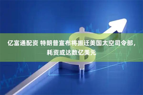 亿富通配资 特朗普宣布将搬迁美国太空司令部，耗资或达数亿美元