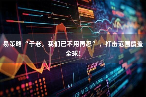 易策略 “于老，我们已不用再忍” ，打击范围覆盖全球！