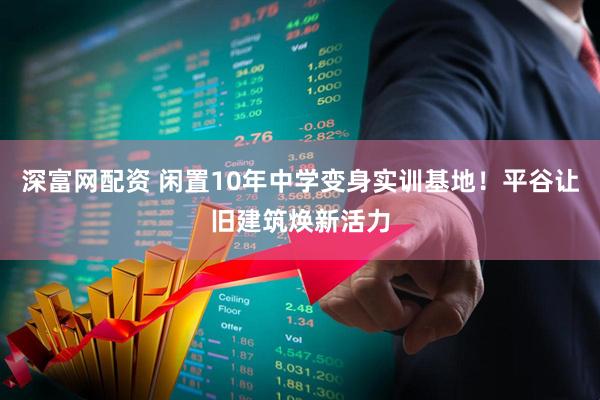 深富网配资 闲置10年中学变身实训基地！平谷让旧建筑焕新活力