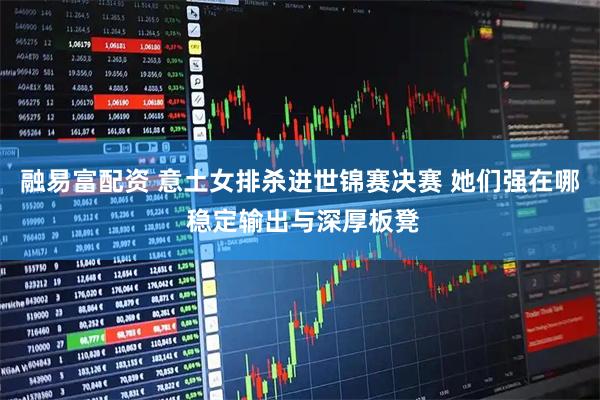 融易富配资 意土女排杀进世锦赛决赛 她们强在哪 稳定输出与深厚板凳