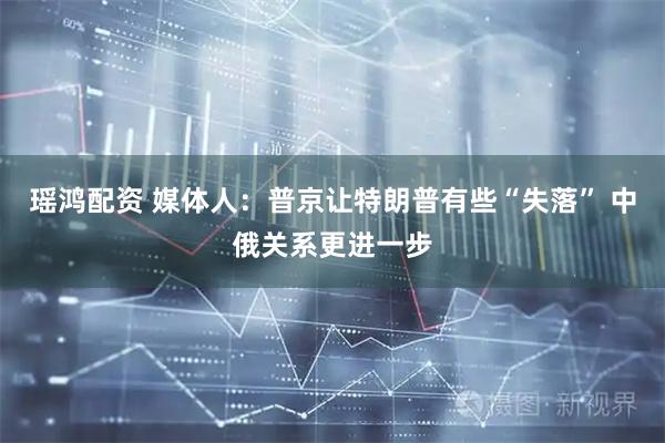 瑶鸿配资 媒体人：普京让特朗普有些“失落” 中俄关系更进一步