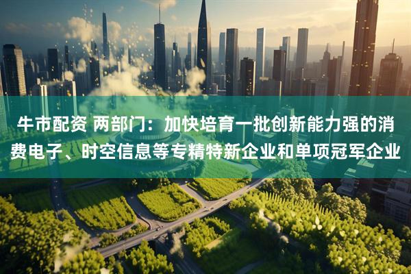 牛市配资 两部门：加快培育一批创新能力强的消费电子、时空信息等专精特新企业和单项冠军企业