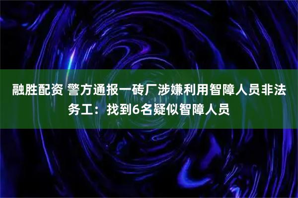 融胜配资 警方通报一砖厂涉嫌利用智障人员非法务工：找到6名疑似智障人员