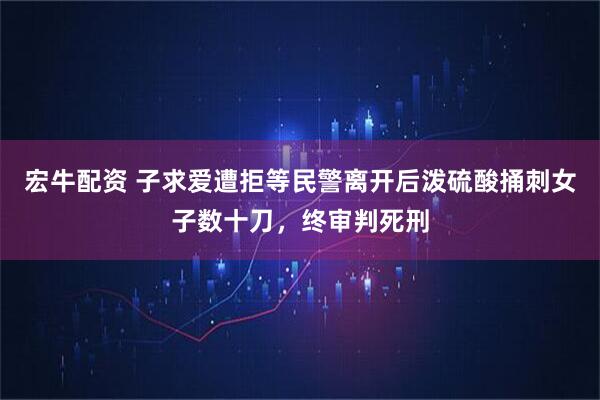 宏牛配资 子求爱遭拒等民警离开后泼硫酸捅刺女子数十刀，终审判死刑
