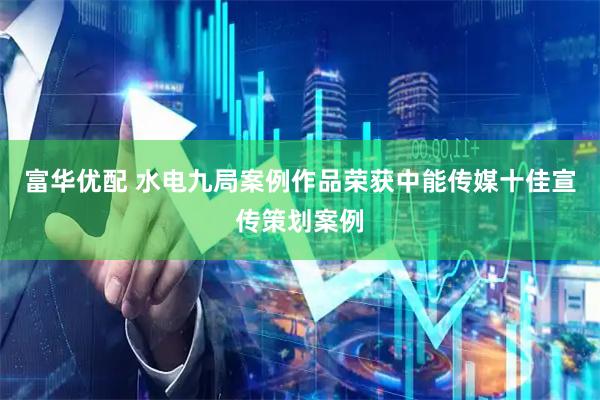 富华优配 水电九局案例作品荣获中能传媒十佳宣传策划案例