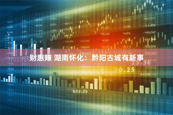 财惠赚 湖南怀化：黔阳古城有新事