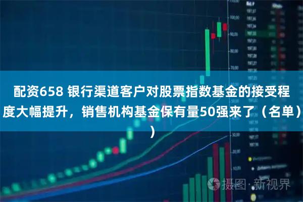 配资658 银行渠道客户对股票指数基金的接受程度大幅提升，销售机构基金保有量50强来了（名单）