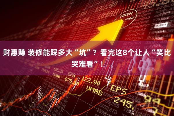 财惠赚 装修能踩多大“坑”？看完这8个让人“笑比哭难看”！