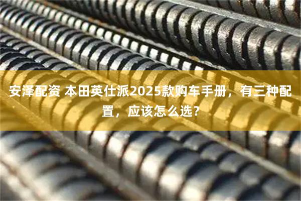 安泽配资 本田英仕派2025款购车手册，有三种配置，应该怎么选？