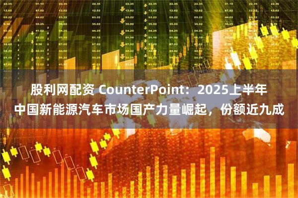 股利网配资 CounterPoint：2025上半年中国新能源汽车市场国产力量崛起，份额近九成