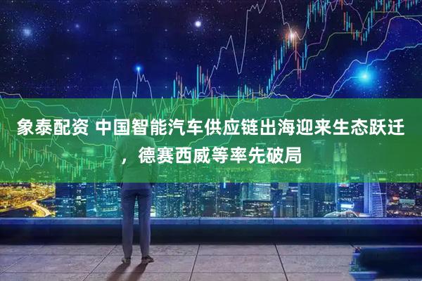 象泰配资 中国智能汽车供应链出海迎来生态跃迁，德赛西威等率先破局