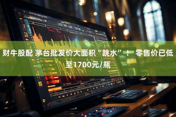 财牛股配 茅台批发价大面积“跳水” ！ 零售价已低至1700元/瓶