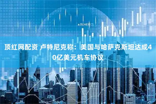 顶红网配资 卢特尼克称：美国与哈萨克斯坦达成40亿美元机车协议