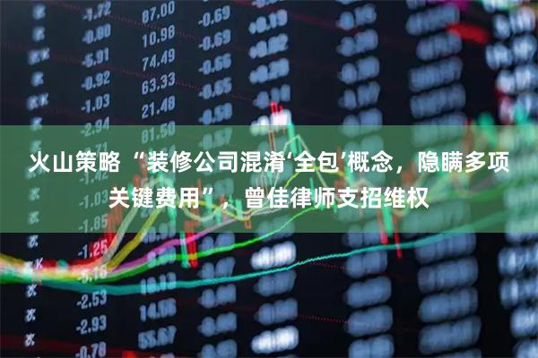火山策略 “装修公司混淆‘全包’概念，隐瞒多项关键费用”，曾佳律师支招维权