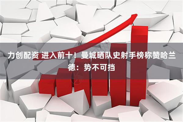 力创配资 进入前十！曼城晒队史射手榜称赞哈兰德：势不可挡