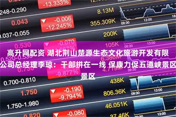 高升网配资 湖北荆山楚源生态文化旅游开发有限公司总经理李琼：干部拼在一线 保康力促五道峡景区