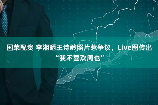 国荣配资 李湘晒王诗龄照片惹争议，Live图传出“我不喜欢周也”