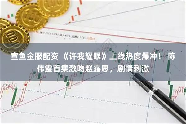 宣鱼金服配资 《许我耀眼》上线热度爆冲！ 陈伟霆首集激吻赵露思，剧情刺激