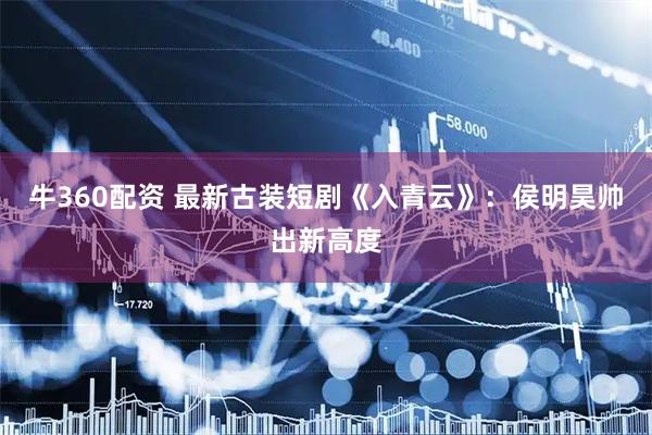 牛360配资 最新古装短剧《入青云》：侯明昊帅出新高度