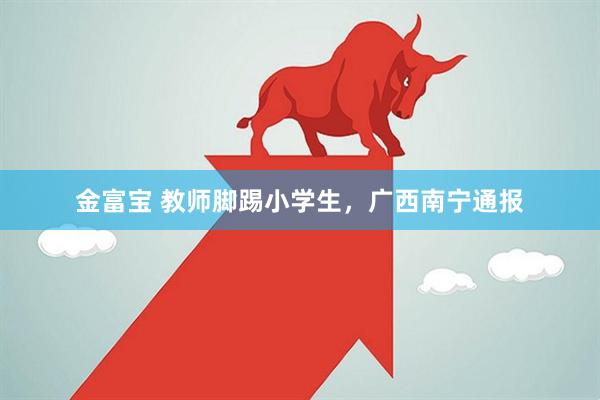 金富宝 教师脚踢小学生，广西南宁通报