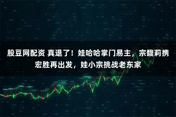 股豆网配资 真退了！娃哈哈掌门易主，宗馥莉携宏胜再出发，娃小宗挑战老东家