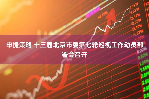 申捷策略 十三届北京市委第七轮巡视工作动员部署会召开