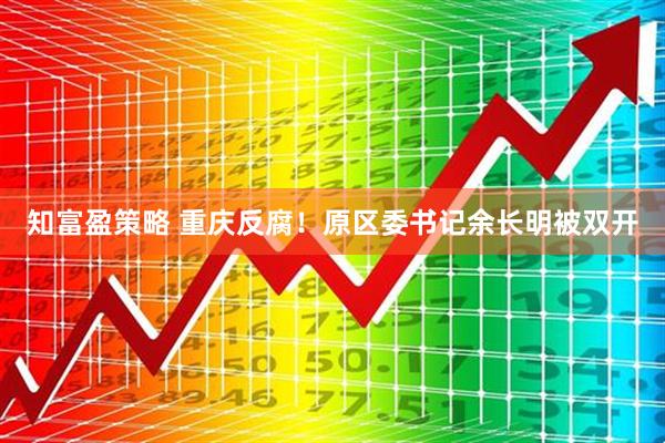 知富盈策略 重庆反腐！原区委书记余长明被双开