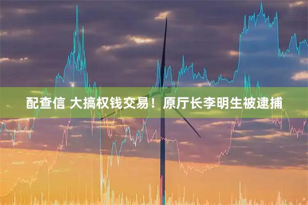 配查信 大搞权钱交易！原厅长李明生被逮捕