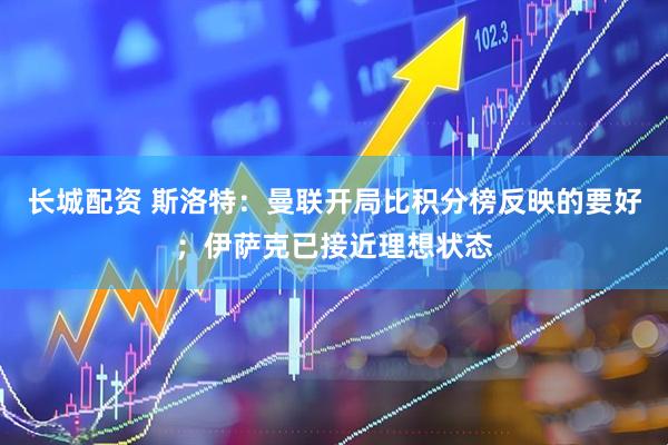 长城配资 斯洛特：曼联开局比积分榜反映的要好；伊萨克已接近理想状态