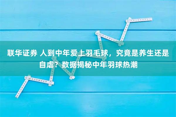 联华证券 人到中年爱上羽毛球，究竟是养生还是自虐？数据揭秘中年羽球热潮