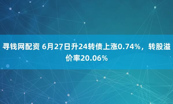 寻钱网配资 6月27日升24转债上涨0.74%，转股溢价率20.06%