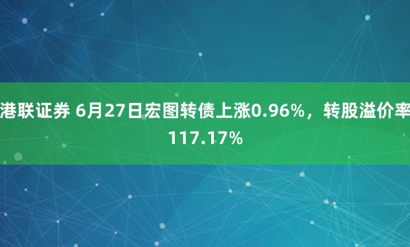 港联证券 6月27日宏图转债上涨0.96%，转股溢价率117.17%