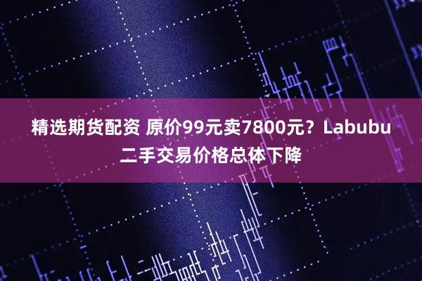精选期货配资 原价99元卖7800元？Labubu二手交易价格总体下降