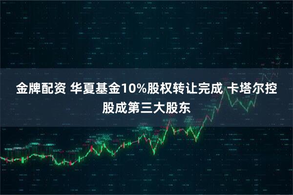 金牌配资 华夏基金10%股权转让完成 卡塔尔控股成第三大股东
