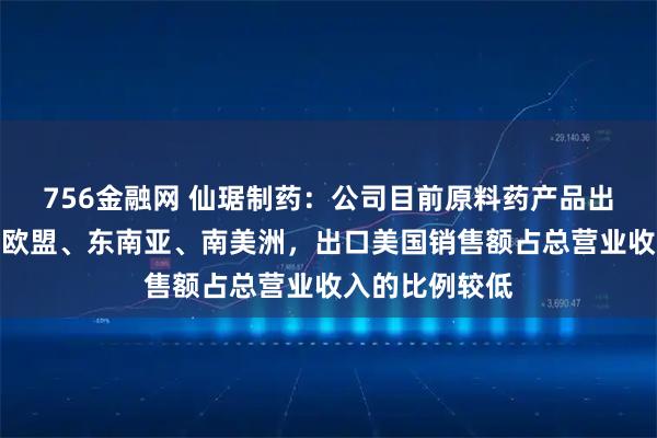 756金融网 仙琚制药：公司目前原料药产品出口主要市场在欧盟、东南亚、南美洲，出口美国销售额占总营业收入的比例较低