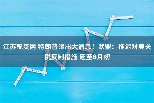 江苏配资网 特朗普曝出大消息！欧盟：推迟对美关税反制措施 延至8月初