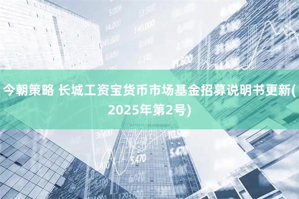 今朝策略 长城工资宝货币市场基金招募说明书更新(2025年第2号)