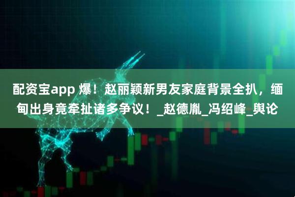 配资宝app 爆!赵丽颖新男友家庭背景全扒,缅甸出身竟牵扯诸多争议!_赵德胤_冯绍峰_舆论