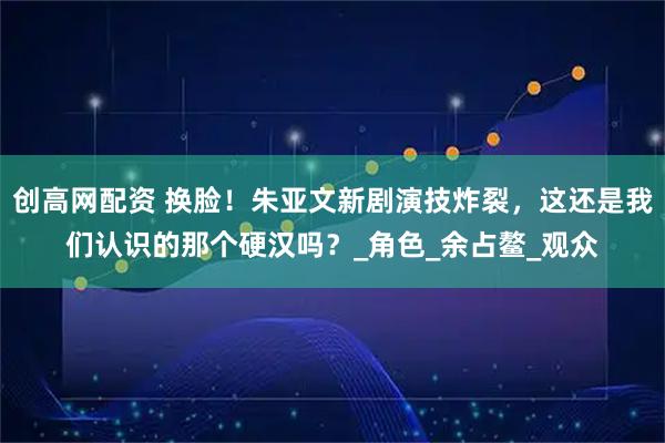 创高网配资 换脸!朱亚文新剧演技炸裂,这还是我们认识的那个硬汉吗?_角色_余占鳌_观众