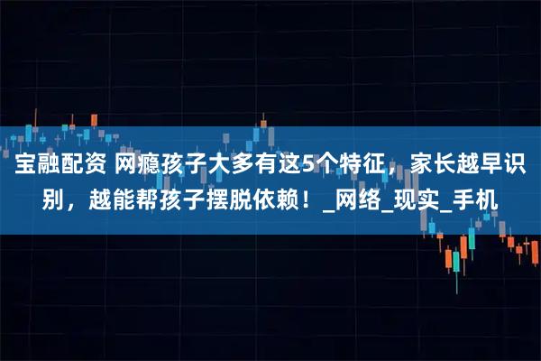 宝融配资 网瘾孩子大多有这5个特征，家长越早识别，越能帮孩子摆脱依赖！_网络_现实_手机