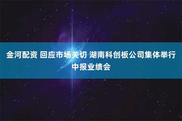 金河配资 回应市场关切 湖南科创板公司集体举行中报业绩会