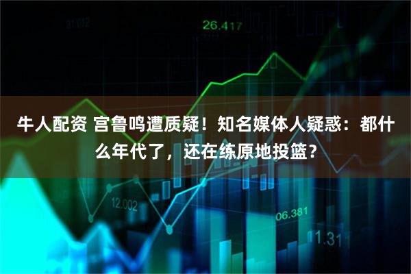 牛人配资 宫鲁鸣遭质疑！知名媒体人疑惑：都什么年代了，还在练原地投篮？