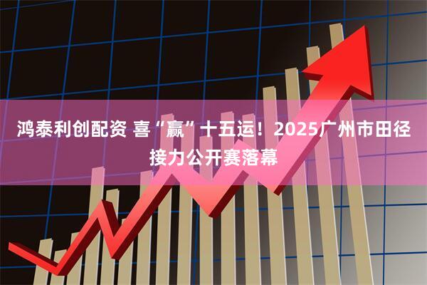 鸿泰利创配资 喜“赢”十五运！2025广州市田径接力公开赛落幕
