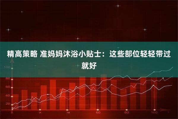 精高策略 准妈妈沐浴小贴士：这些部位轻轻带过就好