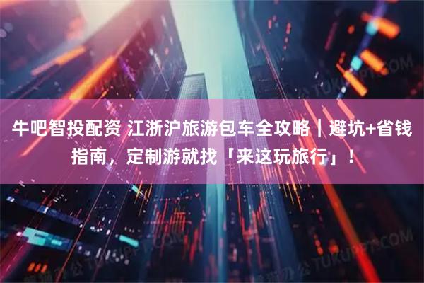 牛吧智投配资 江浙沪旅游包车全攻略｜避坑+省钱指南，定制游就找「来这玩旅行」！